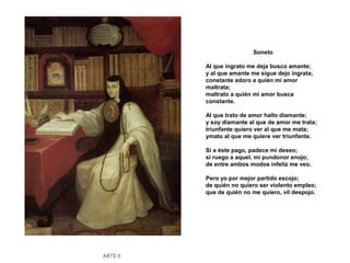 Soneto

          Al que ingrato me deja busco amante;
          y al que amante me sigue dejo ingrata;
          constante adoro a quién mi amor
          maltrata;
          maltrato a quién mi amor busca
          constante.

          Al que trato de amor hallo diamante;
          y soy diamante al que de amor me trata;
          triunfante quiero ver al que me mata;
          ymato al que me quiere ver triunfante.

          Si a éste pago, padece mi deseo;
          si ruego a aquel, mi pundonor enojo;
          de entre ambos modos infeliz me veo.

          Pero yo por mejor partido escojo;
          de quién no quiero ser violento empleo;
          que de quién no me quiero, vil despojo.




ARTE II
 