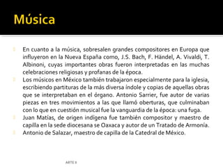    En cuanto a la música, sobresalen grandes compositores en Europa que
    influyeron en la Nueva España como, J.S. Bach, F. Händel, A. Vivaldi, T.
    Albinoni, cuyas importantes obras fueron interpretadas en las muchas
    celebraciones religiosas y profanas de la época.
   Los músicos en México también trabajaron especialmente para la iglesia,
    escribiendo partituras de la más diversa índole y copias de aquellas obras
    que se interpretaban en el órgano. Antonio Sarrier, fue autor de varias
    piezas en tres movimientos a las que llamó oberturas, que culminaban
    con lo que en cuestión musical fue la vanguardia de la época: una fuga.
   Juan Matías, de origen indígena fue también compositor y maestro de
    capilla en la sede diocesana se Oaxaca y autor de un Tratado de Armonía.
   Antonio de Salazar, maestro de capilla de la Catedral de México.



                    ARTE II
 