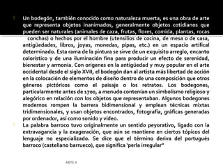    Un bodegón, también conocido como naturaleza muerta, es una obra de arte
    que representa objetos inanimados, generalmente objetos cotidianos que
    pueden ser naturales (animales de caza, frutas, flores, comida, plantas, rocas
    o conchas) o hechos por el hombre (utensilios de cocina, de mesa o de casa,
    antigüedades, libros, joyas, monedas, pipas, etc.) en un espacio artifical
    determinado. Esta rama de la pintura se sirve de un exquisito arreglo, encanto
    colorístico y de una iluminación fina para producir un efecto de serenidad,
    bienestar y armonía. Con orígenes en la antigüedad y muy popular en el arte
    occidental desde el siglo XVII, el bodegón dan al artista más libertad de acción
    en la colocación de elementos de diseño dentro de una composición que otros
    géneros pictóricos como el paisaje o los retratos. Los bodegones,
    particularmente antes de 1700, a menudo contenían un simbolismo religioso y
    alegórico en relación con los objetos que representaban. Algunos bodegones
    modernos rompen la barrera bidimensional y emplean técnicas mixtas
    tridimensionales, y usan objetos encontrados, fotografía, gráficas generadas
    por ordenador, así como sonido y vídeo.
   La palabra barroco tuvo originalmente un sentido peyorativo, ligado con la
    extravagancia y la exageración, que aún se mantiene en ciertos tópicos del
    lenguaje no especializado. Se dice que el término deriva del portugués
    barroco (castellano barrueco), que significa ‘perla irregular”


                      ARTE II
 