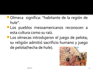  Olmeca   significa: “habitante de la región de
  hule”.
 Los pueblos mesoamericanos reconocen a
  esta cultura como su raíz.
 Los olmecas introdujeron el juego de pelota;
  su religión admitió sacrificio humano y juego
  de pelota(hecha de hule).



           ARTE II                                 17
 