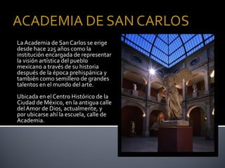 La Academia de San Carlos se erige
desde hace 225 años como la
institución encargada de representar
la visión artística del pueblo
mexicano a través de su historia
después de la época prehispánica y
también como semillero de grandes
talentos en el mundo del arte.
Ubicada en el Centro Histórico de la
Ciudad de México, en la antigua calle
del Amor de Dios, actualmente, y
por ubicarse ahí la escuela, calle de
Academia.
 