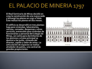 El Real Seminario de Minas decidió en
1793 la construcción de una nueva sede
y encargó los planos en 1797 a Tolsá.
Este realizó los planos en dos meses.
El edificio se desarrolló en tres plantas:
baja para viviendas, laboratorios,
cocinas, comedor, despensas y otros
servicios; entresuelo para viviendas de
funcionarios y personal del Colegio de
Minas, así como para dormitorios de
los alumnos y el piso principal se
destinó a las aulas, vivienda del
director, capilla y salón de actos. La
articulación de espacios se realiza
alrededor de patios, uno central de
grandes proporciones.
 