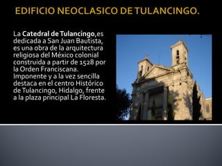 La Catedral de Tulancingo,es
dedicada a San Juan Bautista,
es una obra de la arquitectura
religiosa del México colonial
construida a partir de 1528 por
la Orden Franciscana.
Imponente y a la vez sencilla
destaca en el centro Histórico
de Tulancingo, Hidalgo, frente
a la plaza principal La Floresta.
 