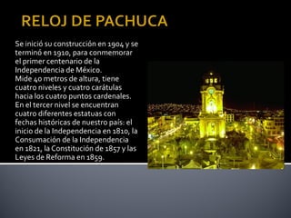 Se inició su construcción en 1904 y se
terminó en 1910, para conmemorar
el primer centenario de la
Independencia de México.
Mide 40 metros de altura, tiene
cuatro niveles y cuatro carátulas
hacia los cuatro puntos cardenales.
En el tercer nivel se encuentran
cuatro diferentes estatuas con
fechas históricas de nuestro país: el
inicio de la Independencia en 1810, la
Consumación de la Independencia
en 1821, la Constitución de 1857 y las
Leyes de Reforma en 1859.
 