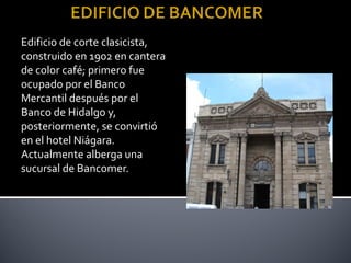 Edificio de corte clasicista,
construido en 1902 en cantera
de color café; primero fue
ocupado por el Banco
Mercantil después por el
Banco de Hidalgo y,
posteriormente, se convirtió
en el hotel Niágara.
Actualmente alberga una
sucursal de Bancomer.
 