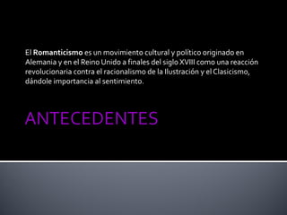 El Romanticismo es un movimiento cultural y político originado en
Alemania y en el Reino Unido a finales del siglo XVIII como una reacción
revolucionaria contra el racionalismo de la Ilustración y el Clasicismo,
dándole importancia al sentimiento.
 
