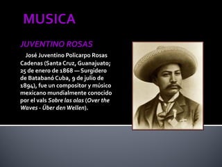 JUVENTINO ROSAS
  José Juventino Policarpo Rosas
Cadenas (Santa Cruz, Guanajuato;
25 de enero de 1868 — Surgidero
de Batabanó Cuba, 9 de julio de
1894), fue un compositor y músico
mexicano mundialmente conocido
por el vals Sobre las olas (Over the
Waves - Über den Wellen).
 
