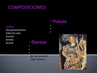 • Polcas
Valses:                             •La cantinera
Dos pensamientos                    •Carmela
Sobre las olas                      •Ojos negros
Carmen
Amelia
Aurora             • Danzas
                   •A Lupe
                   •En el casino
                   •Juanita
                   •No me acuerdo
                   •¡Qué bueno!
 