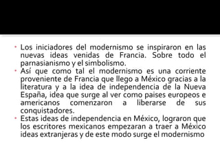• Los iniciadores del modernismo se inspiraron en las
  nuevas ideas venidas de Francia. Sobre todo el
  parnasianismo y el simbolismo.
• Así que como tal el modernismo es una corriente
  proveniente de Francia que llego a México gracias a la
  literatura y a la idea de independencia de la Nueva
  España, idea que surge al ver como paises europeos e
  americanos comenzaron a liberarse de sus
  conquistadores.
• Estas ideas de independencia en México, lograron que
  los escritores mexicanos empezaran a traer a México
  ideas extranjeras y de este modo surge el modernismo
 