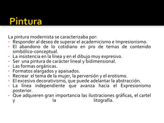 La pintura modernista se caracterizaba por:
• Responder al deseo de superar el academicismo e Impresionismo.
• El abandono de lo cotidiano en pro de temas de contenido
  simbólico-conceptual.
• La insistencia en la línea y en el dibujo muy expresivo.
• Ser una pintura de carácter lineal y bidimensional.
• Las formas orgánicas.
• Formatos alargados y apaisados.
• Recrear el tema de la mujer, la perversión y el erotismo.
• El excesivo decorativismo, que puede adelantar la abstracción.
• La línea independiente que avanza hacia el Expresionismo
  posterior.
• Que adquieren gran importancia las ilustraciones gráficas, el cartel
  y                    la                    litografía.
 