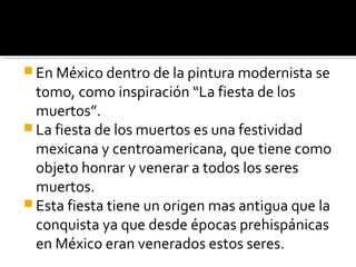 En México dentro de la pintura modernista se
  tomo, como inspiración “La fiesta de los
  muertos”.
 La fiesta de los muertos es una festividad
  mexicana y centroamericana, que tiene como
  objeto honrar y venerar a todos los seres
  muertos.
 Esta fiesta tiene un origen mas antigua que la
  conquista ya que desde épocas prehispánicas
  en México eran venerados estos seres.
 