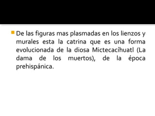  Delas figuras mas plasmadas en los lienzos y
 murales esta la catrina que es una forma
 evolucionada de la diosa Mictecacíhuatl (La
 dama de los muertos), de la época
 prehispánica.
 