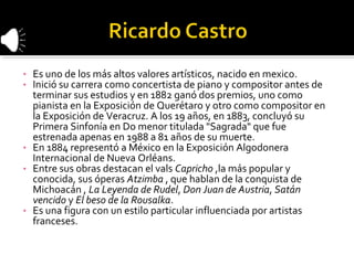 • Es uno de los más altos valores artísticos, nacido en mexico.
• Inició su carrera como concertista de piano y compositor antes de
  terminar sus estudios y en 1882 ganó dos premios, uno como
  pianista en la Exposición de Querétaro y otro como compositor en
  la Exposición de Veracruz. A los 19 años, en 1883, concluyó su
  Primera Sinfonía en Do menor titulada "Sagrada" que fue
  estrenada apenas en 1988 a 81 años de su muerte.
• En 1884 representó a México en la Exposición Algodonera
  Internacional de Nueva Orléans.
• Entre sus obras destacan el vals Capricho ,la más popular y
  conocida, sus óperas Atzimba , que hablan de la conquista de
  Michoacán , La Leyenda de Rudel, Don Juan de Austria, Satán
  vencido y El beso de la Rousalka.
• Es una figura con un estilo particular influenciada por artistas
  franceses.
 