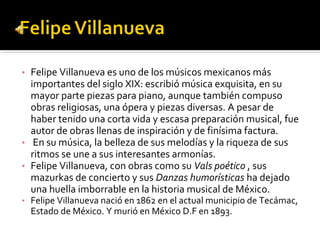 •   Felipe Villanueva es uno de los músicos mexicanos más
    importantes del siglo XIX: escribió música exquisita, en su
    mayor parte piezas para piano, aunque también compuso
    obras religiosas, una ópera y piezas diversas. A pesar de
    haber tenido una corta vida y escasa preparación musical, fue
    autor de obras llenas de inspiración y de finísima factura.
•    En su música, la belleza de sus melodías y la riqueza de sus
    ritmos se une a sus interesantes armonías.
•   Felipe Villanueva, con obras como su Vals poético , sus
    mazurkas de concierto y sus Danzas humorísticas ha dejado
    una huella imborrable en la historia musical de México.
•   Felipe Villanueva nació en 1862 en el actual municipio de Tecámac,
    Estado de México. Y murió en México D.F en 1893.
 