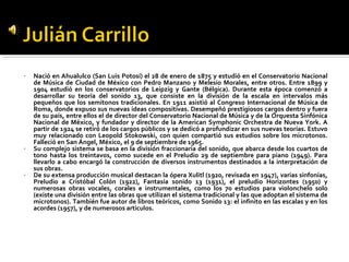 •   Nació en Ahualulco (San Luis Potosí) el 28 de enero de 1875 y estudió en el Conservatorio Nacional
    de Música de Ciudad de México con Pedro Manzano y Melesio Morales, entre otros. Entre 1899 y
    1904 estudió en los conservatorios de Leipzig y Gante (Bélgica). Durante esta época comenzó a
    desarrollar su teoría del sonido 13, que consiste en la división de la escala en intervalos más
    pequeños que los semitonos tradicionales. En 1911 asistió al Congreso Internacional de Música de
    Roma, donde expuso sus nuevas ideas compositivas. Desempeñó prestigiosos cargos dentro y fuera
    de su país, entre ellos el de director del Conservatorio Nacional de Música y de la Orquesta Sinfónica
    Nacional de México, y fundador y director de la American Symphonic Orchestra de Nueva York. A
    partir de 1924 se retiró de los cargos públicos y se dedicó a profundizar en sus nuevas teorías. Estuvo
    muy relacionado con Leopold Stokowski, con quien compartió sus estudios sobre los microtonos.
    Falleció en San Ángel, México, el 9 de septiembre de 1965.
•   Su complejo sistema se basa en la división fraccionaria del sonido, que abarca desde los cuartos de
    tono hasta los treintavos, como sucede en el Preludio 29 de septiembre para piano (1949). Para
    llevarlo a cabo encargó la construcción de diversos instrumentos destinados a la interpretación de
    sus obras.
•   De su extensa producción musical destacan la ópera Xulitl (1920, revisada en 1947), varias sinfonías,
    Preludio a Cristóbal Colón (1922), Fantasía sonido 13 (1931), el preludio Horizontes (1950) y
    numerosas obras vocales, corales e instrumentales, como los 70 estudios para violonchelo solo
    (existe una división entre las obras que utilizan el sistema tradicional y las que adoptan el sistema de
    microtonos). También fue autor de libros teóricos, como Sonido 13: el infinito en las escalas y en los
    acordes (1957), y de numerosos artículos.
 