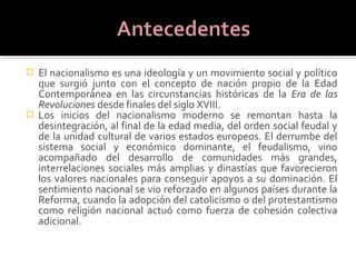  El nacionalismo es una ideología y un movimiento social y político
  que surgió junto con el concepto de nación propio de la Edad
  Contemporánea en las circunstancias históricas de la Era de las
  Revoluciones desde finales del siglo XVIII.
 Los inicios del nacionalismo moderno se remontan hasta la
  desintegración, al final de la edad media, del orden social feudal y
  de la unidad cultural de varios estados europeos. El derrumbe del
  sistema social y económico dominante, el feudalismo, vino
  acompañado del desarrollo de comunidades más grandes,
  interrelaciones sociales más amplias y dinastías que favorecieron
  los valores nacionales para conseguir apoyos a su dominación. El
  sentimiento nacional se vio reforzado en algunos países durante la
  Reforma, cuando la adopción del catolicismo o del protestantismo
  como religión nacional actuó como fuerza de cohesión colectiva
  adicional.
 