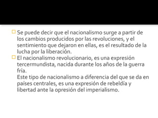  Se puede decir que el nacionalismo surge a partir de
  los cambios producidos por las revoluciones, y el
  sentimiento que dejaron en ellas, es el resultado de la
  lucha por la liberación.
 El nacionalismo revolucionario, es una expresión
  tercermundista, nacida durante los años de la guerra
  fría.
  Este tipo de nacionalismo a diferencia del que se da en
  países centrales, es una expresión de rebeldía y
  libertad ante la opresión del imperialismo.
 