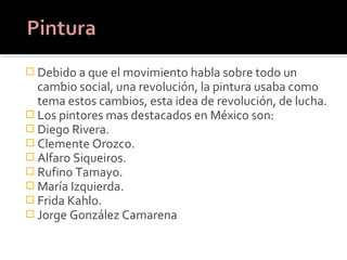  Debido a que el movimiento habla sobre todo un
  cambio social, una revolución, la pintura usaba como
  tema estos cambios, esta idea de revolución, de lucha.
 Los pintores mas destacados en México son:
 Diego Rivera.
 Clemente Orozco.
 Alfaro Siqueiros.
 Rufino Tamayo.
 María Izquierda.
 Frida Kahlo.
 Jorge González Camarena
 
