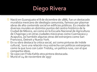 Nació en Guanajuato el 8 de diciembre de 1886, fue un destacado
  muralista mexicano de ideología comunista, famoso por plasmar
  obras de alto contenido social en edificios públicos. Es creador de
  diversos murales en distintos puntos del centro histórico de la
  Ciudad de México, así como en la Escuela Nacional de Agricultura
  de Chapingo y en otras ciudades mexicanas como Cuernavaca y
  Acapulco, así también algunas otras del extranjero como San
  Francisco, Detroit y Nueva York.
 En su obra destaca la critica social, así como pinturas de índole
  cultural, tuvo una relación muy estrecha con políticos extranjeros
  como la que tuvo con León Trotsky, un politico ruso, con el que
  compartia ideas.
 Se caso con Frida Kahlo otra pintora destacada.
 Murió el 24 de noviembre de 1957
 