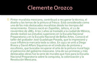    Pintor muralista mexicano, contribuyó a recuperar la técnica, el
    diseño y los temas de la pintura al fresco. Está considerado como
    uno de los más destacados muralistas desde los tiempos del
    renacimiento. Orozco nació en Zapotlán, Jalisco, el 22 de
    noviembre de 1883. A los 7 años se trasladó a la ciudad de México,
    donde realizó sus estudios superiores en la Escuela Nacional
    Preparatoria y en la Escuela Nacional de Bellas Artes. Conoció el
    taller del grabador José Guadalupe Posada, que lo impresionó y
    cuya influencia marcaría toda su obra. En 1922 se unió a Diego
    Rivera y David Alfaro Siqueiros en el sindicato de pintores y
    escultores, que buscaba recuperar el arte de la pintura mural bajo
    el patrocinio del gobierno mexicano. Una de sus primeras y más
    destacadas obras fue la serie de murales que hizo para la Escuela
    Nacional Preparatoria sobre la conquista, la colonización y la
    Revolución Mexicana.
 