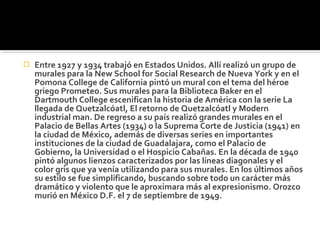    Entre 1927 y 1934 trabajó en Estados Unidos. Allí realizó un grupo de
    murales para la New School for Social Research de Nueva York y en el
    Pomona College de California pintó un mural con el tema del héroe
    griego Prometeo. Sus murales para la Biblioteca Baker en el
    Dartmouth College escenifican la historia de América con la serie La
    llegada de Quetzalcóatl, El retorno de Quetzalcóatl y Modern
    industrial man. De regreso a su país realizó grandes murales en el
    Palacio de Bellas Artes (1934) o la Suprema Corte de Justicia (1941) en
    la ciudad de México, además de diversas series en importantes
    instituciones de la ciudad de Guadalajara, como el Palacio de
    Gobierno, la Universidad o el Hospicio Cabañas. En la década de 1940
    pintó algunos lienzos caracterizados por las líneas diagonales y el
    color gris que ya venía utilizando para sus murales. En los últimos años
    su estilo se fue simplificando, buscando sobre todo un carácter más
    dramático y violento que le aproximara más al expresionismo. Orozco
    murió en México D.F. el 7 de septiembre de 1949.
 