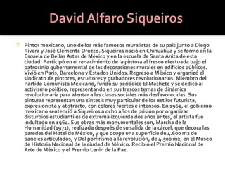    Pintor mexicano, uno de los más famosos muralistas de su país junto a Diego
    Rivera y José Clemente Orozco. Siqueiros nació en Chihuahua y se formó en la
    Escuela de Bellas Artes de México y en la escuela de Santa Anita de esta
    ciudad. Participó en el renacimiento de la pintura al fresco efectuada bajo el
    patrocinio gubernamental de las decoraciones murales en edificios públicos.
    Vivió en París, Barcelona y Estados Unidos. Regresó a México y organizó el
    sindicato de pintores, escultores y grabadores revolucionarios. Miembro del
    Partido Comunista Mexicano, fundó su periódico El Machete y se dedicó al
    activismo político, representando en sus frescos temas de dinámica
    revolucionaria para alentar a las clases sociales más desfavorecidas. Sus
    pinturas representan una síntesis muy particular de los estilos futurista,
    expresionista y abstracto, con colores fuertes e intensos. En 1962, el gobierno
    mexicano sentenció a Siqueiros a ocho años de prisión por organizar
    disturbios estudiantiles de extrema izquierda dos años antes, el artista fue
    indultado en 1964. Sus obras más monumentales son, Marcha de la
    Humanidad (1971), realizada después de su salida de la cárcel, que decora las
    paredes del Hotel de México, y que ocupa una superficie de 4.600 m2 de
    paneles articulados, y Del porfirismo a la revolución, de 4.500 m2, en el Museo
    de Historia Nacional de la ciudad de México. Recibió el Premio Nacional de
    Arte de México y el Premio Lenin de la Paz.
 