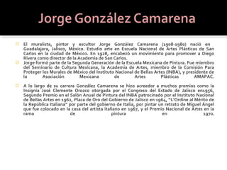  El muralista, pintor y escultor Jorge González Camarena (1908-1980) nació en
  Guadalajara, Jalisco, México. Estudio arte en Escuela Nacional de Artes Plásticas de San
  Carlos en la ciudad de México. En 1928, encabezó un movimiento para promover a Diego
  Rivera como director de la Academia de San Carlos.
 Jorge formó parte de la Segunda Generación de la Escuela Mexicana de Pintura. Fue miembro
  del Seminario de Cultura Mexicana, la Academia de Artes, miembro de la Comisión Para
  Proteger los Murales de México del Instituto Nacional de Bellas Artes (INBA), y presidente de
  la       Asociación         Mexicana        de        Artes        Plásticas        AMAPAC.
   A lo largo de su carrera González Camarena se hizo acreedor a muchos premios como la
    Insignia José Clemente Orozco otorgada por el Congreso del Estado de Jalisco en1956,
    Segundo Premio en el Salón Anual de Pintura del INBA patrocinado por el Instituto Nacional
    de Bellas Artes en 1962, Placa de Oro del Gobierno de Jalisco en 1964, “L’Ordine al Mérito de
    la República Italiana” por parte del gobierno de Italia, por pintar un retrato de Miguel Ángel
    que fue colocado en la casa del artista italiano en 1967, y el Premio Nacional de Artes en la
    rama                   de                   pintura                   en                 1970.
 