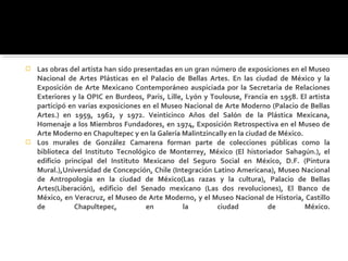    Las obras del artista han sido presentadas en un gran número de exposiciones en el Museo
    Nacional de Artes Plásticas en el Palacio de Bellas Artes. En las ciudad de México y la
    Exposición de Arte Mexicano Contemporáneo auspiciada por la Secretaria de Relaciones
    Exteriores y la OPIC en Burdeos, Paris, Lille, Lyón y Toulouse, Francia en 1958. El artista
    participó en varias exposiciones en el Museo Nacional de Arte Moderno (Palacio de Bellas
    Artes.) en 1959, 1962, y 1972. Veinticinco Años del Salón de la Plástica Mexicana,
    Homenaje a los Miembros Fundadores, en 1974, Exposición Retrospectiva en el Museo de
    Arte Moderno en Chapultepec y en la Galería Malintzincally en la ciudad de México.
   Los murales de González Camarena forman parte de colecciones públicas como la
    biblioteca del Instituto Tecnológico de Monterrey, México (El historiador Sahagún.), el
    edificio principal del Instituto Mexicano del Seguro Social en México, D.F. (Pintura
    Mural.),Universidad de Concepción, Chile (Integración Latino Americana), Museo Nacional
    de Antropología en la ciudad de México(Las razas y la cultura), Palacio de Bellas
    Artes(Liberación), edificio del Senado mexicano (Las dos revoluciones), El Banco de
    México, en Veracruz, el Museo de Arte Moderno, y el Museo Nacional de Historia, Castillo
    de          Chapultepec,           en         la        ciudad          de         México.
 