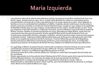    Los primeros años de la vida de esta talentosa artista, los pasó en la pacífica existencia de San Juan
    de los Lagos, donde nació en 1902. De su ciudad natal absorbió los colores y costumbres que la
    caracterizarían a lo largo de su vida y que plasmaría en la mayor parte de su obra. Años después su
    familia se vio en la necesidad de trasladarse a Saltillo, Coahuila, donde residiría por muchos años y
    donde comenzó a estudiar en el Ateneo Fuente (Ramírez Gea). Casada en 1917 radico en la capital de
    la República desde 1923. En 1927 ingreso a la Academia de San Carlos, donde estudio un año. Tuvo
    por maestros a Germán Gedovius y a Manuel Toussaint, pero la influencia más profunda la recibió de
    Rufino Tamayo. Realizo su primera exposición en 1929, apoyada por Diego Rivera, quien hizo los
    comentarios escritos para presentarla. Al año siguiente llevo al Art Center de Nueva York una
    muestra que comprendía retratos, paisajes y estudios, siendo la primera mujer mexicana que expuso
    en Estados Unidos. Talentosa artista plástica jalisciense que el tiempo ha colocado junto con Frida
    Kahlo en la cúspide de la pintura femenil mexicana. Vivió en diferentes puntos de la República,
    donde participó en diferentes movimientos pictóricos y fue rechazada por otros. Sus biógrafos
    suponen que asistió a la Academia de Rubén Herrera, debido a la sólida formación que demostró.

   En 1936 llegó a México el poeta francés y teórico del surrealismo Antonin Artaud, el cual se sintió
    cautivado por la pintura de Izquierdo a la que califico de "sincera, espontánea, primitiva e
    inquietante". Gracias a su influencia logró María exponer en París.
   Durante el resto de su vida continúo aliada con Tamayo en contra del monopolio discriminador de
    los muralistas.
   Desde 1935 enseño en la Escuela de Artes Plásticas de la SEP y formo parte de la Liga de Escritores y
    Artistas Revolucionarios. Fue miembro fundador de la Casa de Artistas de América.
   En 1948 padeció un ataque de hemiplejía que le paralizó la mitad de su cuerpo. Sólo su
    determinación y voluntad la hicieron volver a pintar, pero lamentablemente sin alcanzar su antiguo
    nivel. Murió en la Ciudad de México en 1955.
 