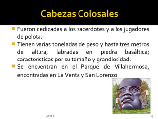  Fueron dedicadas a los sacerdotes y a los jugadores
  de pelota.
 Tienen varias toneladas de peso y hasta tres metros
  de altura, labradas en piedra basáltica;
  características por su tamaño y grandiosidad.
 Se encuentran en el Parque de Villahermosa,
  encontradas en La Venta y San Lorenzo.




             ARTE II                                    25
 