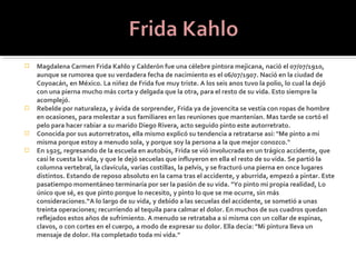    Magdalena Carmen Frida Kahlo y Calderón fue una célebre pintora mejicana, nació el 07/07/1910,
    aunque se rumorea que su verdadera fecha de nacimiento es el 06/07/1907. Nació en la ciudad de
    Coyoacán, en México. La niñez de Frida fue muy triste. A los seis anos tuvo la polio, lo cual la dejó
    con una pierna mucho más corta y delgada que la otra, para el resto de su vida. Esto siempre la
    acomplejó.
   Rebelde por naturaleza, y ávida de sorprender, Frida ya de jovencita se vestía con ropas de hombre
    en ocasiones, para molestar a sus familiares en las reuniones que mantenían. Mas tarde se cortó el
    pelo para hacer rabiar a su marido Diego Rivera, acto seguido pinto este autorretrato.
   Conocida por sus autorretratos, ella mismo explicó su tendencia a retratarse así: "Me pinto a mi
    misma porque estoy a menudo sola, y porque soy la persona a la que mejor conozco."
   En 1925, regresando de la escuela en autobús, Frida se vió involucrada en un trágico accidente, que
    casi le cuesta la vida, y que le dejó secuelas que influyeron en ella el resto de su vida. Se partió la
    columna vertebral, la clavícula, varias costillas, la pelvis, y se fracturó una pierna en once lugares
    distintos. Estando de reposo absoluto en la cama tras el accidente, y aburrida, empezó a pintar. Este
    pasatiempo momentáneo terminaría por ser la pasión de su vida. "Yo pinto mi propia realidad, Lo
    único que sé, es que pinto porque lo necesito, y pinto lo que se me ocurre, sin más
    consideraciones.“A lo largo de su vida, y debido a las secuelas del accidente, se sometió a unas
    treinta operaciones; recurriendo al tequila para calmar el dolor. En muchos de sus cuadros quedan
    reflejados estos años de sufrimiento. A menudo se retrataba a si misma con un collar de espinas,
    clavos, o con cortes en el cuerpo, a modo de expresar su dolor. Ella decía: "Mi pintura lleva un
    mensaje de dolor. Ha completado toda mi vida."
 