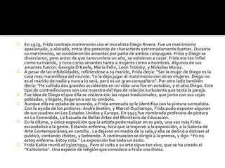    En 1929, Frida contrajo matrimonio con el muralista Diego Rivera. Fue un matrimonio
    apasionado, y alocado, entre dos personas de characteres extremadamente fuertes. Durante
    su matrimonio, se sucedieron los amantes por parte de ambos conyugues. Frida y Diego se
    divorciaron, pero antes de que tanscurriera un año, se volvieron a casar. Frida era tan infiel
    como su marido, y tuvo como amantes tanto a mujeres como a hombres. Algunos de sus
    amantes fueron: Georgia O'Keefe, Maria Felix, Leon Trotsky, y Nickolas Muray.
   A pesar de las infidelidades, refiriendose a su marido, Frida decía: "Ser la mujer de Diego es la
    cosa mas maravillosa del mundo. Yo le dejo jugar al matrimonio con otras mujeres. Diego no
    es el marido de nadie y nunca lo será, pero es un gran compañero". Por otro lado también
    decía: "He sufrido dos grandes accidentes en mi vida: uno fue en autobús, y el otro Diego. Este
    tipo de contradicciones son una muestra del tipo de relación turbulenta que tenía la pareja.
   Fue idea de Diego el que ella se vistiera con las ropas tradicionales, que junto con sus cejas
    pobladas, y bigote, llegaron a ser su símbolo.
   Aunque ella no estaba de acuerdo, a Frida amenudo se le identifica con la pintura surrealista.
    Con la ayuda de los pintores: Andre Bretón, y Marcel Duchamps, Frida pudo exponer algunos
    de sus cuadros en Los Estados Unidos y Europa. En 1943 fue nombrada profesora de pintura
    en La Esmeralda, La Escuela de Bellas Artes del Ministerio de Educación.
   En la última, y única exposición que la artista pudo realizar en su país, una vez más Frida
    escandalizó a la gente. Estando enferma, hizo que la trajeran a la exposición, a la Galería de
    Arte Contemporáneo,en camilla . La dejaron en medio de la sala,y ella se dedicó a distraer al
    publico, contando chistes, y bebiendo. A continuación se dirigió a la prensa, y dijo: "Yo no
    estoy enferma. Estoy rota." La exposición fue todo un éxito.
   Frida Kahlo murió el 13/07/1954. Pero el culto a su arte sigue tan vivo, que se ha creado el
    "Kahloismo". Una especie de religión que considera a Frida una Diosa.
 