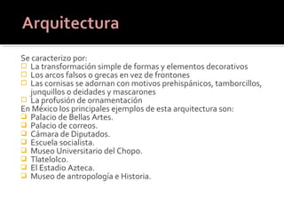 Se caracterizo por:
 La transformación simple de formas y elementos decorativos
 Los arcos falsos o grecas en vez de frontones
 Las cornisas se adornan con motivos prehispánicos, tamborcillos,
  junquillos o deidades y mascarones
 La profusión de ornamentación
En México los principales ejemplos de esta arquitectura son:
 Palacio de Bellas Artes.
 Palacio de correos.
 Cámara de Diputados.
 Escuela socialista.
 Museo Universitario del Chopo.
 Tlatelolco.
 El Estadio Azteca.
 Museo de antropología e Historia.
 