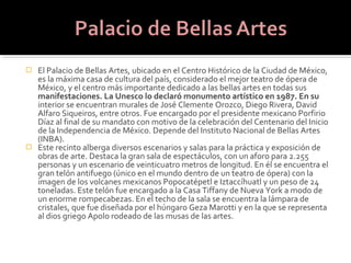  El Palacio de Bellas Artes, ubicado en el Centro Histórico de la Ciudad de México,
  es la máxima casa de cultura del país, considerado el mejor teatro de ópera de
  México, y el centro más importante dedicado a las bellas artes en todas sus
  manifestaciones. La Unesco lo declaró monumento artístico en 1987. En su
  interior se encuentran murales de José Clemente Orozco, Diego Rivera, David
  Alfaro Siqueiros, entre otros. Fue encargado por el presidente mexicano Porfirio
  Díaz al final de su mandato con motivo de la celebración del Centenario del Inicio
  de la Independencia de México. Depende del Instituto Nacional de Bellas Artes
  (INBA).
 Este recinto alberga diversos escenarios y salas para la práctica y exposición de
  obras de arte. Destaca la gran sala de espectáculos, con un aforo para 2.255
  personas y un escenario de veinticuatro metros de longitud. En él se encuentra el
  gran telón antifuego (único en el mundo dentro de un teatro de ópera) con la
  imagen de los volcanes mexicanos Popocatépetl e Iztaccíhuatl y un peso de 24
  toneladas. Este telón fue encargado a la Casa Tiffany de Nueva York a modo de
  un enorme rompecabezas. En el techo de la sala se encuentra la lámpara de
  cristales, que fue diseñada por el húngaro Geza Marotti y en la que se representa
  al dios griego Apolo rodeado de las musas de las artes.
 