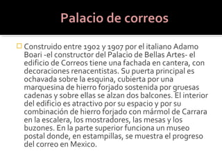  Construido entre 1902 y 1907 por el italiano Adamo
  Boari -el constructor del Palacio de Bellas Artes- el
  edificio de Correos tiene una fachada en cantera, con
  decoraciones renacentistas. Su puerta principal es
  ochavada sobre la esquina, cubierta por una
  marquesina de hierro forjado sostenida por gruesas
  cadenas y sobre ellas se alzan dos balcones. El interior
  del edificio es atractivo por su espacio y por su
  combinación de hierro forjado con mármol de Carrara
  en la escalera, los mostradores, las mesas y los
  buzones. En la parte superior funciona un museo
  postal donde, en estampillas, se muestra el progreso
  del correo en Mexico.
 