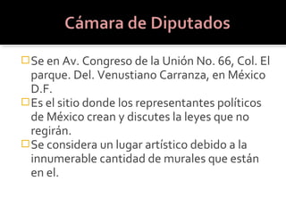  Se en Av. Congreso de la Unión No. 66, Col. El
  parque. Del. Venustiano Carranza, en México
  D.F.
 Es el sitio donde los representantes políticos
  de México crean y discutes la leyes que no
  regirán.
 Se considera un lugar artístico debido a la
  innumerable cantidad de murales que están
  en el.
 