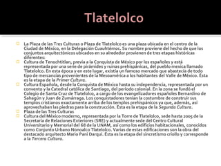    La Plaza de las Tres Culturas o Plaza de Tlatelolco es una plaza ubicada en el centro de la
    Ciudad de México, en la Delegación Cuauhtémoc. Su nombre proviene del hecho de que los
    conjuntos arquitectónicos ubicados en su alrededor provienen de tres etapas históricas
    diferentes:
   Cultura de Tenochtitlan, previa a la Conquista de México por los españoles y está
    representada por una serie de pirámides y ruinas prehispánicas, del pueblo mexica llamado
    Tlatelolco. En esta época y en este lugar, existía un famoso mercado que abastecía de todo
    tipo de mercancías provenientes de la Mesoamérica a los habitantes del Valle de México. Ésta
    es la etapa de la Primer Cultura.
   Cultura Española, desde la Conquista de México hasta su independencia, representada por un
    convento y la Catedral católica de Santiago, del periodo colonial. En la zona se fundó el
    Colegio de Santa Cruz de Tlatelolco, a cargo de los evangelizadores españoles Bernardino de
    Sahagún y Juan de Zumárraga. Los conquistadores tenían la costumbre de construir sus
    templos cristianos exactamente arriba de los templos prehispánicos ya que, además, así
    aprovechaban las piedras para la construcción. Ésta es la etapa de la Segunda Cultura.
   Plaza de las Tres Culturas
   Cultura del México moderno, representada por la Torre de Tlatelolco, sede hasta 2005 de la
    Secretaría de Relaciones Exteriores (SRE) y actualmente sede del Centro Cultural
    Universitario y Memorial del 68 de la UNAM, así como los edificios habitacionales, conocidos
    como Conjunto Urbano Nonoalco Tlatelolco. Varias de estas edificaciones son la obra del
    destacado arquitecto Mario Pani Darqui. Ésta es la etapa del sincretismo criollo y corresponde
    a la Tercera Cultura.
 