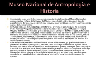  Considerado como uno de los museos más importantes del mundo, el Museo Nacional de
  Antropología e Historia de la Ciudad de México, posee la colección más grande de arte
  precolombino del planeta, que distribuida en sus 24 salas temáticas constituyen el museo más
  grande de Latinoamérica.
 El Museo Nacional de Antropología e Historia fue proyectado por el arquitecto mexicano
  Pedro Ramírez Vázquez autor también de la Basílica de Guadalupe, el Museo del Templo
  Mayor y de la famosa identidad gráfica de los Juegos Olímpicos de México 1968. Este museo
  está dividido en varias salas, cada una dedicada a alguna de las culturas que florecieron en el
  territorio mexicano desde hace 3000 años entre las que encontramos la Sala Olmeca, la Sala
  Teotihuacana, la Sala Maya, la Sala Mexica entre otras de igual importancia. Asimismo el
  museo posee una sala de exposiciones temporales procedentes de otros de los museos más
  importantes de mundo.
 Este recinto nos ofrece una visión diferente a la de otros museos, ya que además mostrar
  piezas únicas del arte prehispánico, también cuenta con reproducciones de algunos de los
  edificios más destacados de las culturas mesoamericanas que nos sumergen en su cultura y su
  forma de vida. Por otra parte, la arquitectura del lugar es en si misma un motivo de belleza ya
  que entre sus atractivos cuenta con un gran domo del cual cae una cascada de agua en
  homenaje a Tláloc, dios de la lluvia de los antiguos aztecas así como otros elementos que
  aunados a su colección lo han colocado desde su creación entre los más destacados del
  mundo.
 