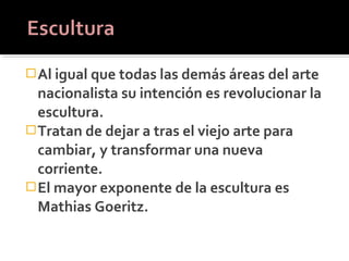  Al igual que todas las demás áreas del arte
  nacionalista su intención es revolucionar la
  escultura.
 Tratan de dejar a tras el viejo arte para
  cambiar, y transformar una nueva
  corriente.
 El mayor exponente de la escultura es
  Mathias Goeritz.
 