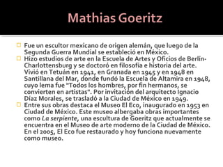  Fue un escultor mexicano de origen alemán, que luego de la
  Segunda Guerra Mundial se estableció en México.
 Hizo estudios de arte en la Escuela de Artes y Oficios de Berlín-
  Charlottensburg y se doctoró en filosofía e historia del arte.
  Vivió en Tetuán en 1941, en Granada en 1945 y en 1948 en
  Santillana del Mar, donde fundó la Escuela de Altamira en 1948,
  cuyo lema fue "Todos los hombres, por fin hermanos, se
  convierten en artistas". Por invitación del arquitecto Ignacio
  Díaz Morales, se trasladó a la Ciudad de México en 1949.
 Entre sus obras destaca el Museo El Eco, inaugurado en 1953 en
  Ciudad de México. Este museo albergaba obras importantes
  como La serpiente, una escultura de Goeritz que actualmente se
  encuentra en el Museo de arte moderno de la Ciudad de México.
  En el 2005, El Eco fue restaurado y hoy funciona nuevamente
  como museo.
 