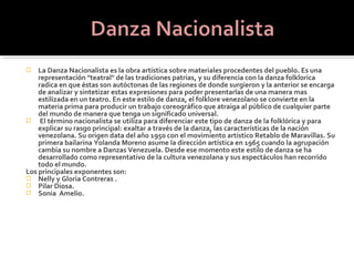    La Danza Nacionalista es la obra artística sobre materiales procedentes del pueblo. Es una
    representación "teatral" de las tradiciones patrias, y su diferencia con la danza folklorica
    radica en que éstas son autóctonas de las regiones de donde surgieron y la anterior se encarga
    de analizar y sintetizar estas expresiones para poder presentarlas de una manera mas
    estilizada en un teatro. En este estilo de danza, el folklore venezolano se convierte en la
    materia prima para producir un trabajo coreográfico que atraiga al público de cualquier parte
    del mundo de manera que tenga un significado universal.
 El término nacionalista se utiliza para diferenciar este tipo de danza de la folklórica y para
    explicar su rasgo principal: exaltar a través de la danza, las características de la nación
    venezolana. Su origen data del año 1950 con el movimiento artístico Retablo de Maravillas. Su
    primera bailarina Yolanda Moreno asume la dirección artística en 1965 cuando la agrupación
    cambia su nombre a Danzas Venezuela. Desde ese momento este estilo de danza se ha
    desarrollado como representativo de la cultura venezolana y sus espectáculos han recorrido
    todo el mundo.
Los principales exponentes son:
 Nelly y Gloria Contreras .
 Pilar Diosa.
 Sonia Amelio.
 