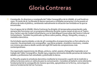    Coreógrafa. Es directora y coreógrafa del Taller Coreográfico de la UNAM, el cual fundó en
    1970. A través de él, ha llevado la danza mexicana a múltiples escenarios y la ha puesto al
    alcance de todo el público, cambiando radicalmente la situación tan limitada en la que se
    encontraba.
    Con el apoyo de la UNAM, Gloria Contreras ha dirigido 76 temporadas presentando cada
    semana dos funciones con un programa diferente durante nueve meses al año en el Teatro
    Arq. Carlos Lazo de Ciudad Universitaria y en la Sala Miguel Covarrubias del Centro Cultural
    Universitario. También ha publicado 19 libros sobre poesía, dibujo, fotografía, ensayo, y
    metódica dancística.
    Ha brindado oportunidades a más de 3O coreógrafos al proporcionarles un foro abierto a la
    creación. Ha presentado 275 coreografías -193 obras propias- al público mexicano, creadas
    con música que abarca desde cantos del siglo XII hasta las composiciones más
    contemporáneas.
    Ha organizado exposiciones de dibujo, pintura, cartel, poesía y fotografía inspiradas en el
    trabajo del Taller Coreográfico. Desde 1974 organiza seminarios donde personas de todas las
    edades y profesiones han estudiado y practicado la danza.
    Su filosofía acepta la ortodoxia dancística mediante la innovación a partir de la tradición y
    utiliza la técnica como un vehículo para la comunicación. Considera al bailarín como elemento
    fundamental de la coreografía de manera que éste, apoyándose en la forma, comunique la
    esencia fundamental del ser humano.
 