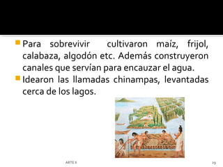  Para   sobrevivir    cultivaron maíz, frijol,
  calabaza, algodón etc. Además construyeron
  canales que servían para encauzar el agua.
 Idearon las llamadas chinampas, levantadas
  cerca de los lagos.




            ARTE II                               29
 