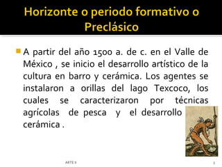 A  partir del año 1500 a. de c. en el Valle de
 México , se inicio el desarrollo artístico de la
 cultura en barro y cerámica. Los agentes se
 instalaron a orillas del lago Texcoco, los
 cuales se caracterizaron por técnicas
 agrícolas de pesca y el desarrollo de la
 cerámica .


           ARTE II                                  3
 