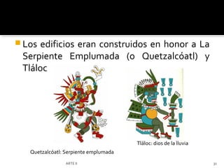  Los edificios eran construidos en honor a La
 Serpiente Emplumada (o Quetzalcóatl) y
 Tláloc




                                       Tláloc: dios de la lluvia
   Quetzalcóatl: Serpiente emplumada
                 ARTE II                                           31
 