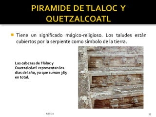    Tiene un significado mágico-religioso. Los taludes están
    cubiertos por la serpiente como símbolo de la tierra.



    Las cabezas de Tláloc y
    Quetzalcóatl representan los
    días del año, ya que suman 365
    en total.




                     ARTE II                                   35
 