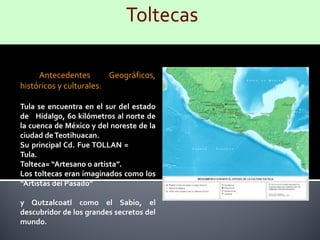 Antecedentes        Geográficos,
históricos y culturales.

Tula se encuentra en el sur del estado
de Hidalgo, 60 kilómetros al norte de
la cuenca de México y del noreste de la
ciudad de Teotihuacan.
Su principal Cd. Fue TOLLAN =
Tula.
Tolteca= “Artesano o artista”.
Los toltecas eran imaginados como los
“Artistas del Pasado”

y Qutzalcoatl como el Sabio, el
descubridor de los grandes secretos del
mundo.
 