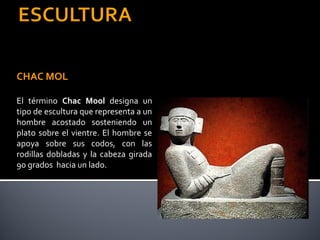 CHAC MOL

El término Chac Mool designa un
tipo de escultura que representa a un
hombre acostado sosteniendo un
plato sobre el vientre. El hombre se
apoya sobre sus codos, con las
rodillas dobladas y la cabeza girada
90 grados hacia un lado.
 