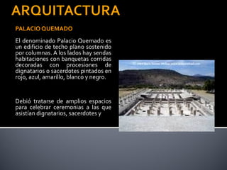 PALACIO QUEMADO
El denominado Palacio Quemado es
un edificio de techo plano sostenido
por columnas. A los lados hay sendas
habitaciones con banquetas corridas
decoradas con procesiones de
dignatarios o sacerdotes pintados en
rojo, azul, amarillo, blanco y negro.


Debió tratarse de amplios espacios
para celebrar ceremonias a las que
asistían dignatarios, sacerdotes y
 