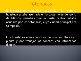 En la época de la conquista española, la cultura
huasteca estaba asentada en la costa norte del golfo
de México, mientras que la costa central estaba
ocupada por los totonacas, cuya ciudad principal era
Cempoala.


Los huastecas eran conocidos por sus esculturas en
piedra y por trabajar las conchas con intrincados
dibujos
 